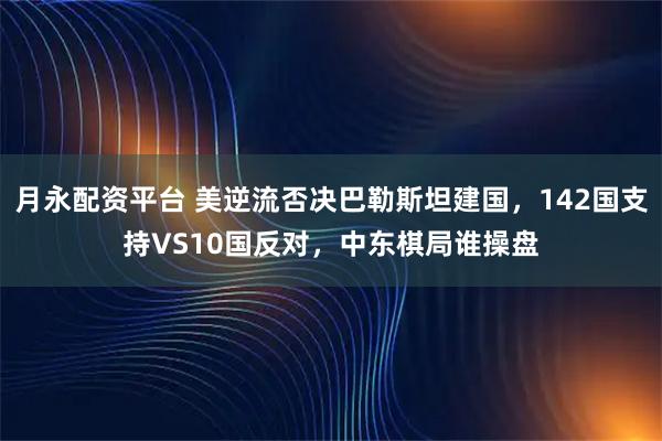 月永配资平台 美逆流否决巴勒斯坦建国，142国支持VS10国反对，中东棋局谁操盘