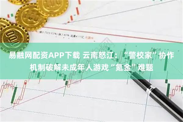 易融网配资APP下载 云南怒江：“警校家”协作机制破解未成年人游戏“氪金”难题