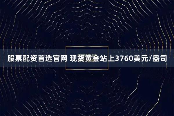 股票配资首选官网 现货黄金站上3760美元/盎司