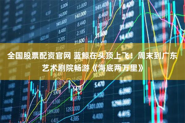 全国股票配资官网 蓝鲸在头顶上飞！周末到广东艺术剧院畅游《海底两万里》