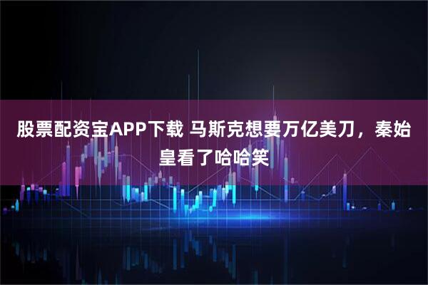 股票配资宝APP下载 马斯克想要万亿美刀，秦始皇看了哈哈笑