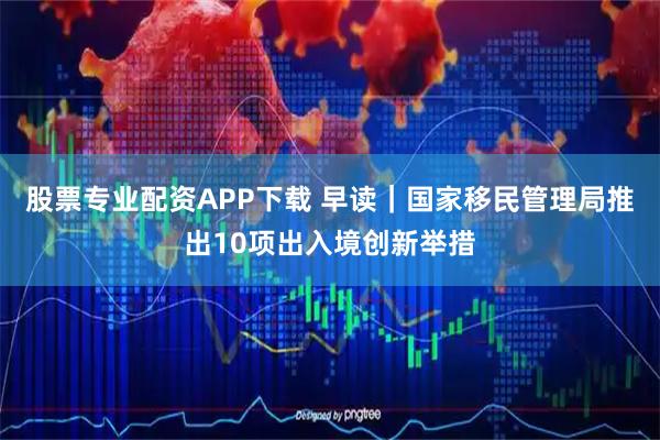 股票专业配资APP下载 早读｜国家移民管理局推出10项出入境创新举措