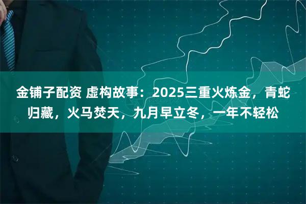 金铺子配资 虚构故事：2025三重火炼金，青蛇归藏，火马焚天，九月早立冬，一年不轻松