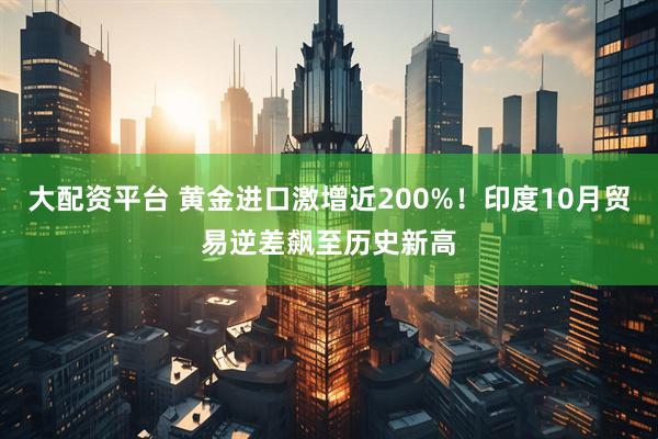 大配资平台 黄金进口激增近200%！印度10月贸易逆差飙至历史新高