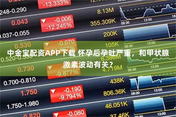 中金宝配资APP下载 怀孕后孕吐严重,和甲状腺激素波动有关?