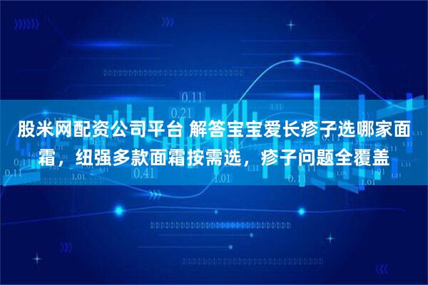 股米网配资公司平台 解答宝宝爱长疹子选哪家面霜,纽强多款面霜按需选,疹子问题全覆盖