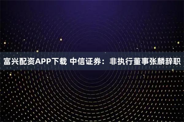 富兴配资APP下载 中信证券：非执行董事张麟辞职