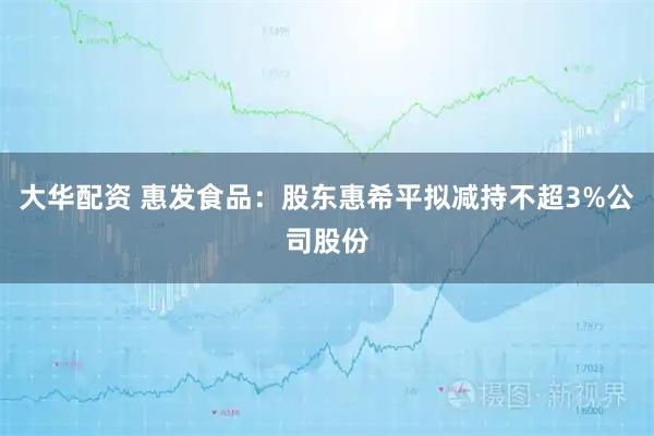 大华配资 惠发食品:股东惠希平拟减持不超3%公司股份