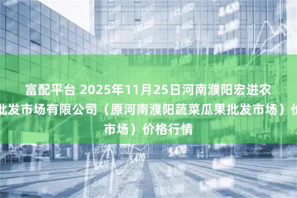 富配平台 2025年11月25日河南濮阳宏进农副产品批发市场有限公司（原河南濮阳蔬菜瓜果批发市场）价格行情