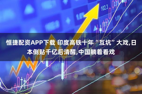 恒捷配资APP下载 印度高铁十年“互坑”大戏,日本倒贴千亿后清醒,中国躺着看戏