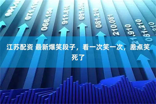 江苏配资 最新爆笑段子，看一次笑一次，差点笑死了