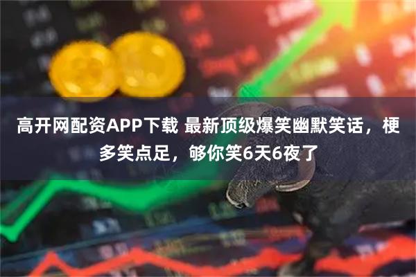 高开网配资APP下载 最新顶级爆笑幽默笑话，梗多笑点足，够你笑6天6夜了