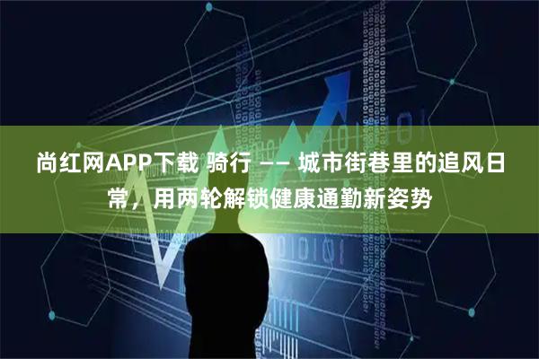 尚红网APP下载 骑行 —— 城市街巷里的追风日常，用两轮解锁健康通勤新姿势