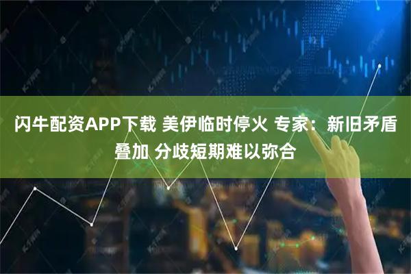 闪牛配资APP下载 美伊临时停火 专家：新旧矛盾叠加 分歧短期难以弥合
