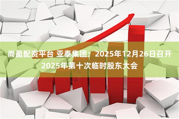 尚盈配资平台 亚泰集团：2025年12月26日召开2025年第十次临时股东大会