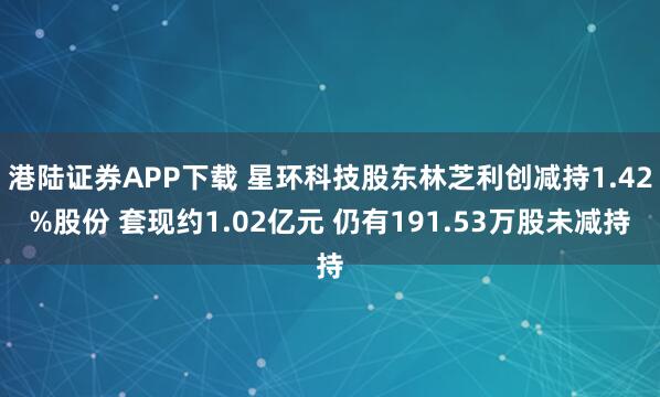 港陆证券APP下载 星环科技股东林芝利创减持1.42%股份 套现约1.02亿元 仍有191.53万股未减持
