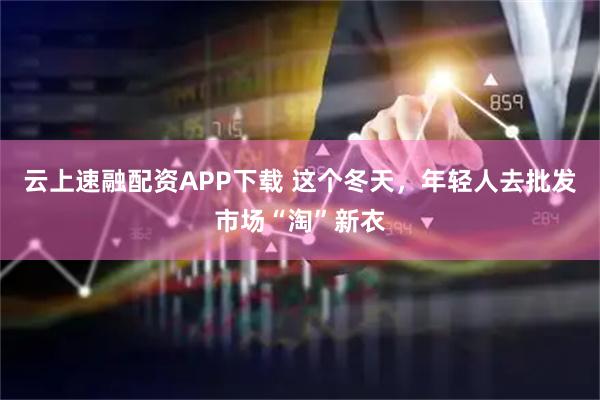 云上速融配资APP下载 这个冬天，年轻人去批发市场“淘”新衣