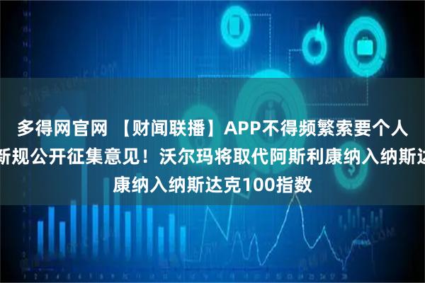 多得网官网 【财闻联播】APP不得频繁索要个人信息权限！新规公开征集意见！沃尔玛将取代阿斯利康纳入纳斯达克100指数