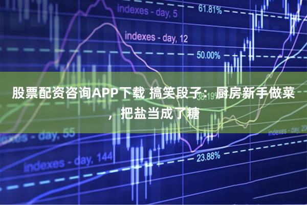 股票配资咨询APP下载 搞笑段子：厨房新手做菜，把盐当成了糖