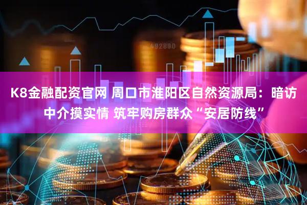 K8金融配资官网 周口市淮阳区自然资源局:暗访中介摸实情 筑牢购房群众“安居防线”