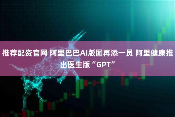 推荐配资官网 阿里巴巴AI版图再添一员 阿里健康推出医生版“GPT”