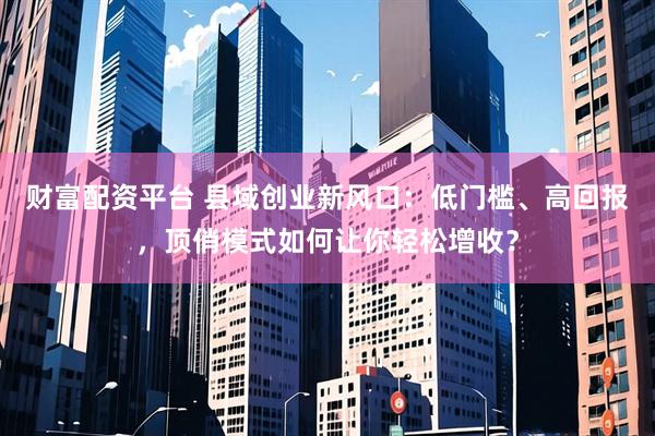 财富配资平台 县域创业新风口：低门槛、高回报，顶俏模式如何让你轻松增收？