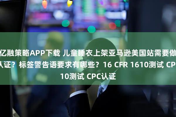 亿融策略APP下载 儿童睡衣上架亚马逊美国站需要做哪些认证？标签警告语要求有哪些？16 CFR 1610测试 CPC认证