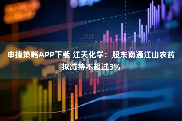 申捷策略APP下载 江天化学：股东南通江山农药拟减持不超过3%