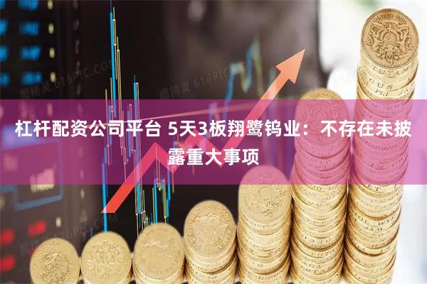 杠杆配资公司平台 5天3板翔鹭钨业：不存在未披露重大事项