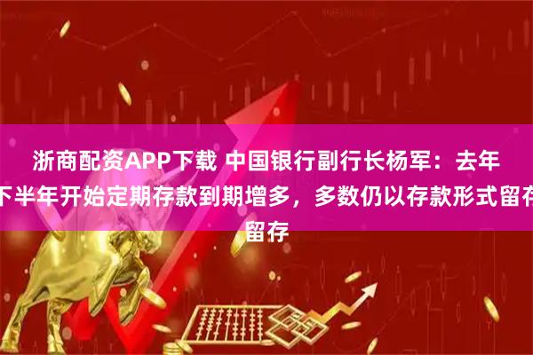 浙商配资APP下载 中国银行副行长杨军:去年下半年开始定期存款到期增多,多数仍以存款形式留存