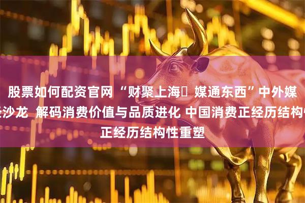 股票如何配资官网 “财聚上海・媒通东西”中外媒体财经沙龙  解码消费价值与品质进化 中国消费正经历结构性重塑