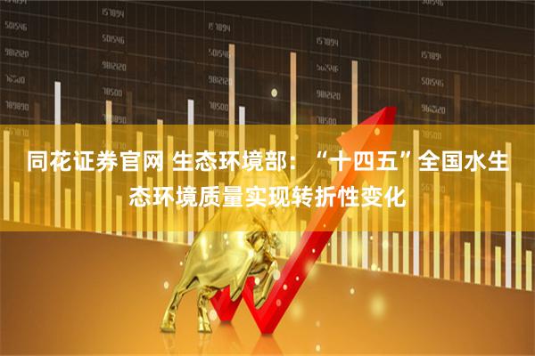 同花证券官网 生态环境部：“十四五”全国水生态环境质量实现转折性变化