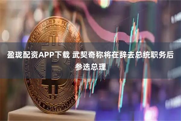 盈珑配资APP下载 武契奇称将在辞去总统职务后参选总理