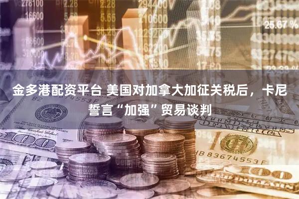 金多港配资平台 美国对加拿大加征关税后，卡尼誓言“加强”贸易谈判